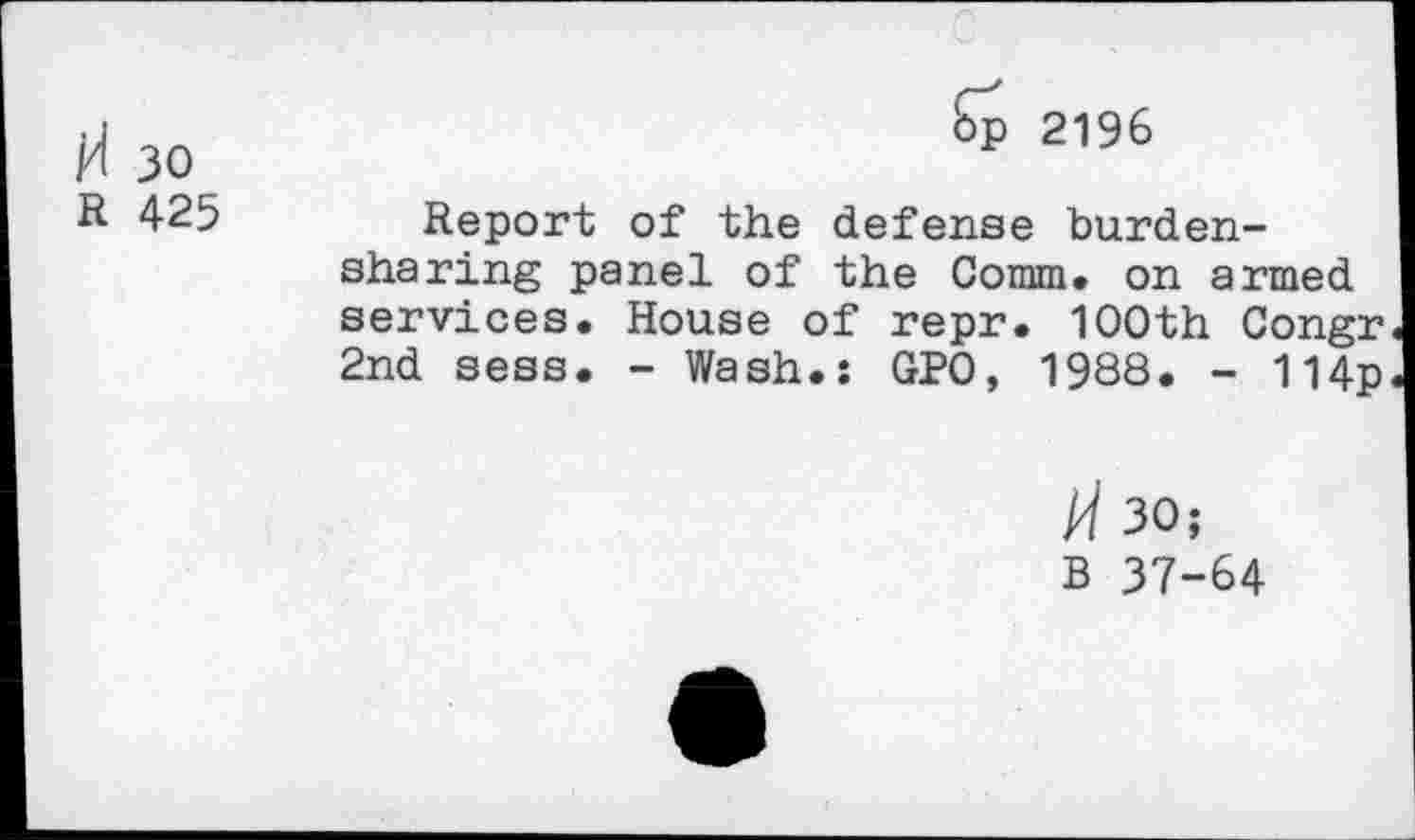 ﻿H 30	2196
R 425	Report of the defense burden-
sharing panel of the Comm, on armed services. House of repr. 1OOth Congr 2nd sess. - Wash.: GPO, 1988. - 114p
H 30;
B 37-64